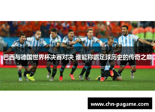 巴西与德国世界杯决赛对决 谁能称霸足球历史的传奇之巅