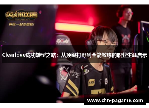 Clearlove成功转型之路：从顶级打野到全能教练的职业生涯启示