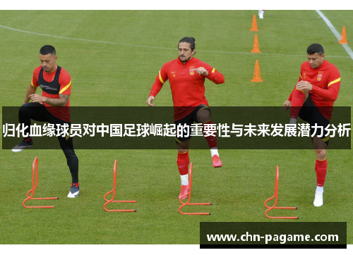 归化血缘球员对中国足球崛起的重要性与未来发展潜力分析