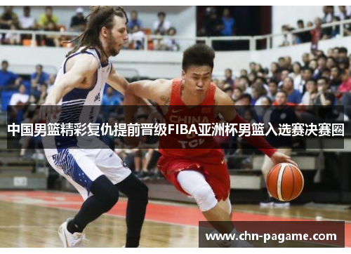 中国男篮精彩复仇提前晋级FIBA亚洲杯男篮入选赛决赛圈