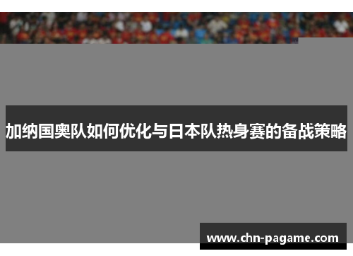 加纳国奥队如何优化与日本队热身赛的备战策略