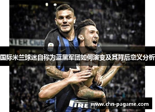 国际米兰球迷自称为蓝黑军团如何演变及其背后意义分析