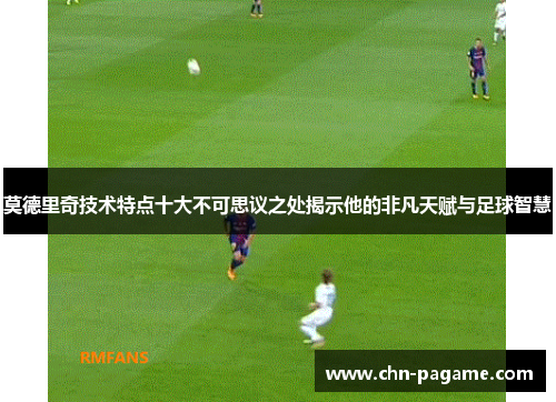 莫德里奇技术特点十大不可思议之处揭示他的非凡天赋与足球智慧