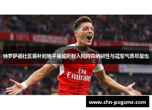 特罗萨德社区盾补时绝平曼城折射入网阿森纳韧性与冠军气质尽显也